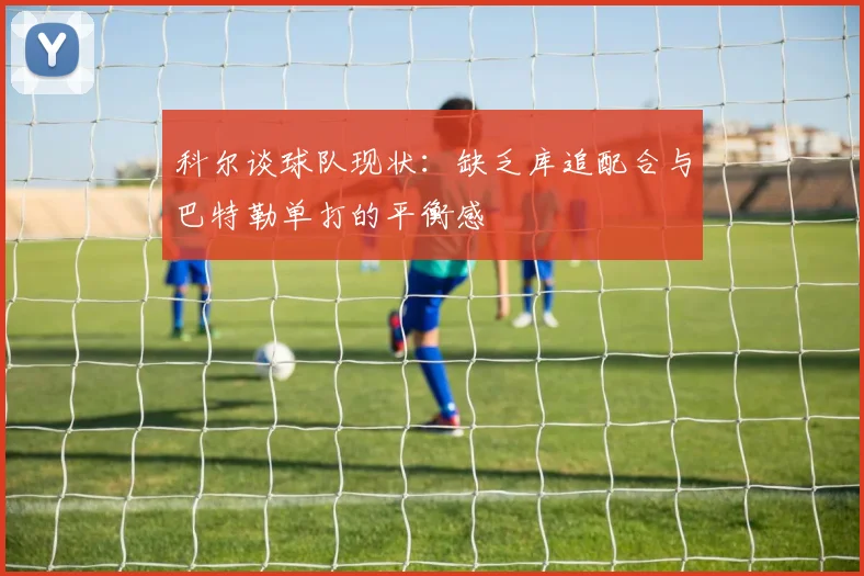 科尔谈球队现状：缺乏库追配合与巴特勒单打的平衡感