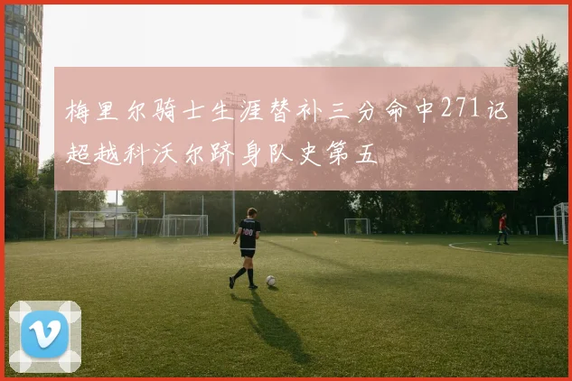 梅里尔骑士生涯替补三分命中271记超越科沃尔跻身队史第五