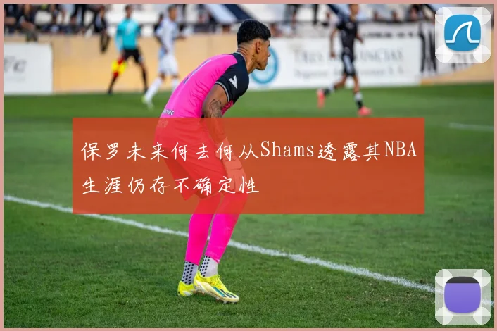 保罗未来何去何从Shams透露其NBA生涯仍存不确定性