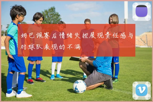 姆巴佩赛后情绪失控展现责任感与对球队表现的不满