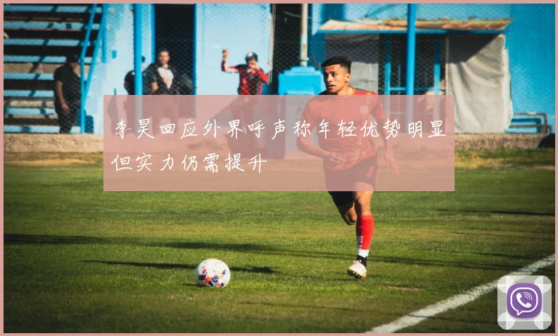李昊回应外界呼声称年轻优势明显但实力仍需提升