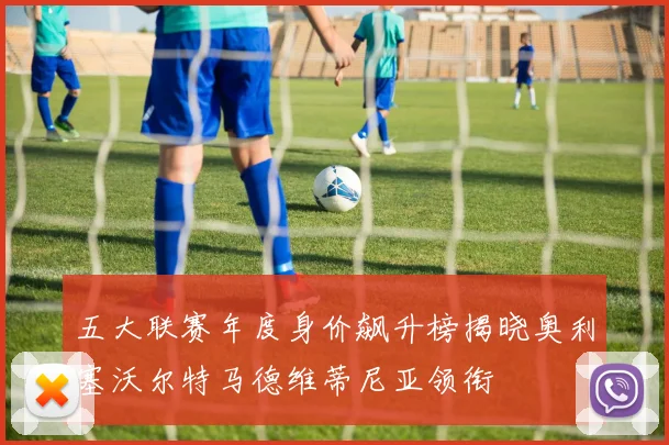 五大联赛年度身价飙升榜揭晓奥利塞沃尔特马德维蒂尼亚领衔