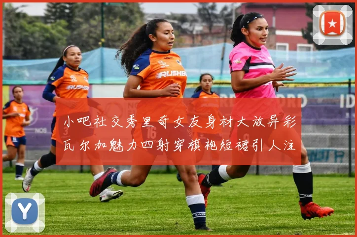 小吧社交秀里奇女友身材大放异彩瓦尔加魅力四射穿旗袍短裙引人注目
