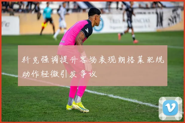 科克强调提升客场表现朗格莱犯规动作轻微引发争议