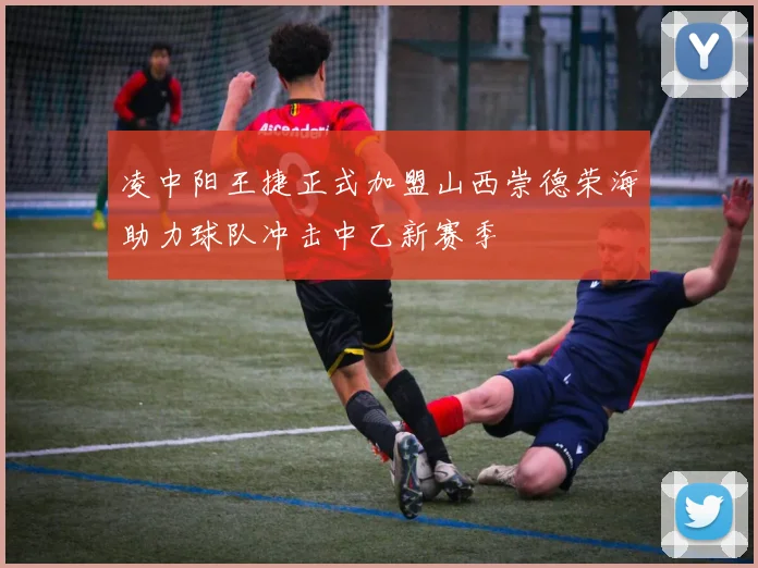 凌中阳王捷正式加盟山西崇德荣海助力球队冲击中乙新赛季