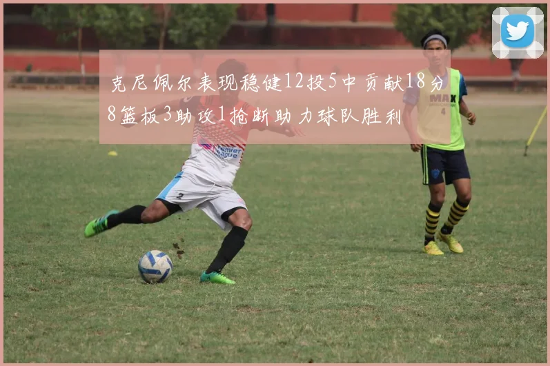 克尼佩尔表现稳健12投5中贡献18分8篮板3助攻1抢断助力球队胜利