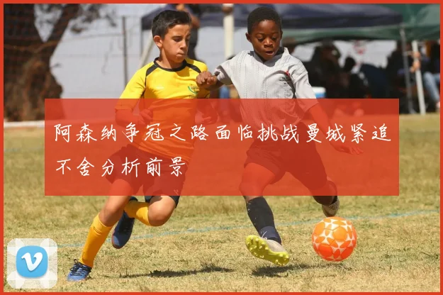 阿森纳争冠之路面临挑战曼城紧追不舍分析前景