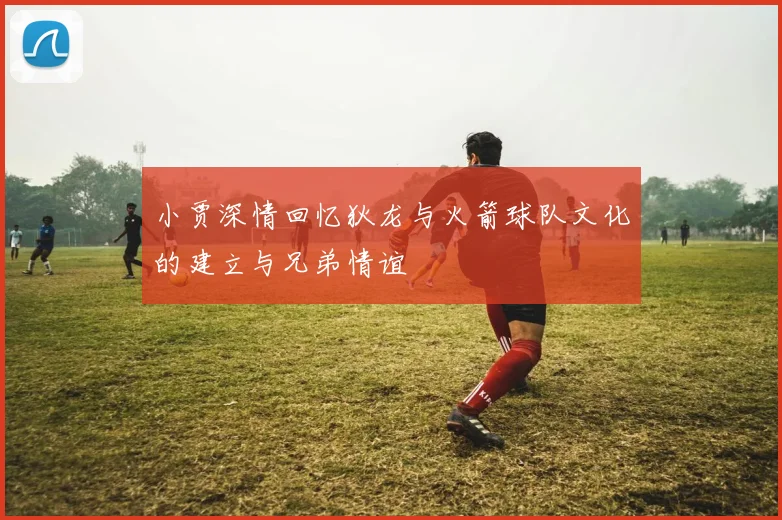 小贾深情回忆狄龙与火箭球队文化的建立与兄弟情谊