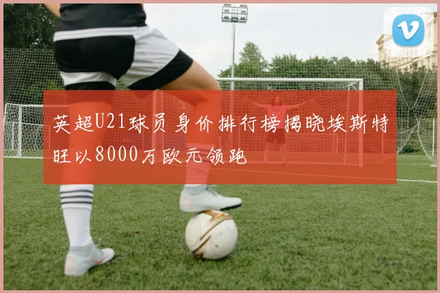 英超U21球员身价排行榜揭晓埃斯特旺以8000万欧元领跑