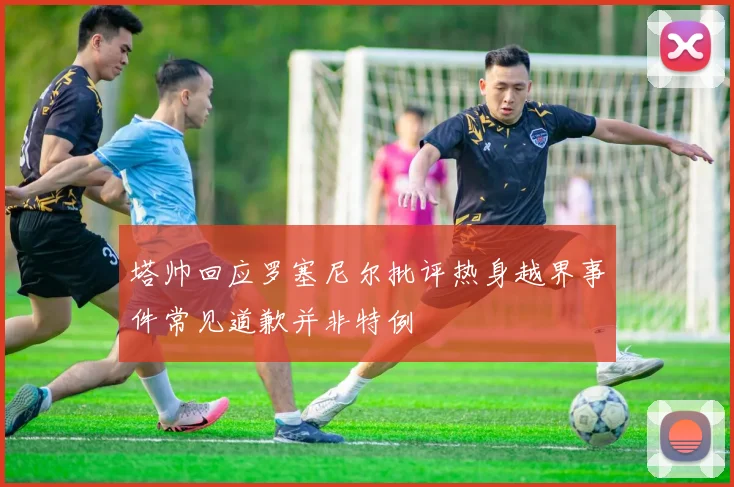 塔帅回应罗塞尼尔批评热身越界事件常见道歉并非特例
