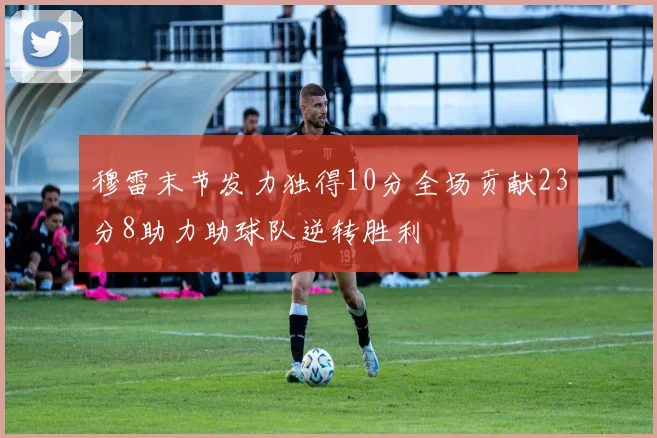 穆雷末节发力独得10分全场贡献23分8助力助球队逆转胜利