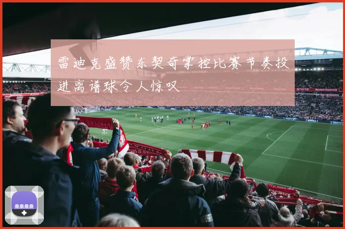 雷迪克盛赞东契奇掌控比赛节奏投进离谱球令人惊叹
