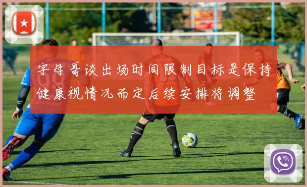 字母哥谈出场时间限制目标是保持健康视情况而定后续安排将调整