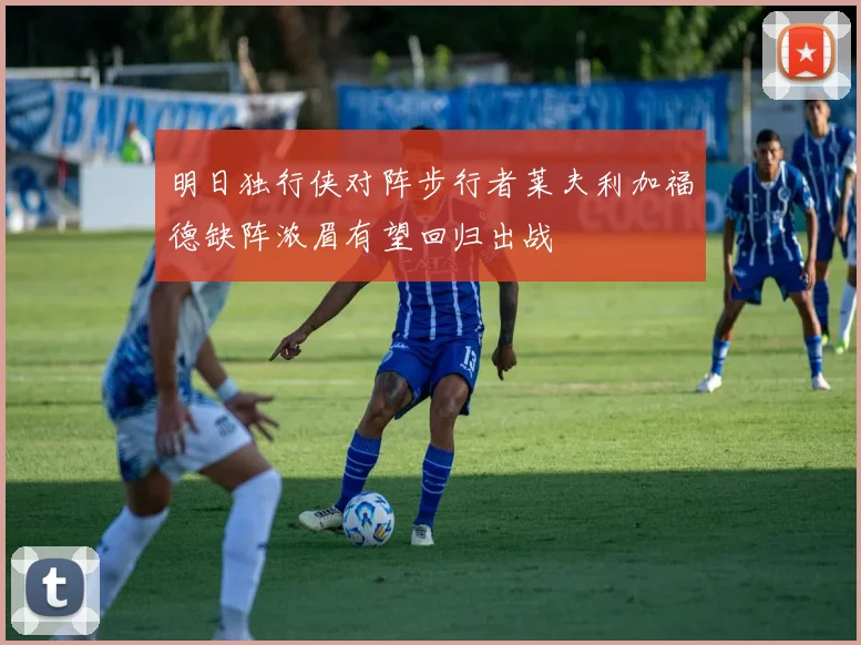 明日独行侠对阵步行者莱夫利加福德缺阵浓眉有望回归出战